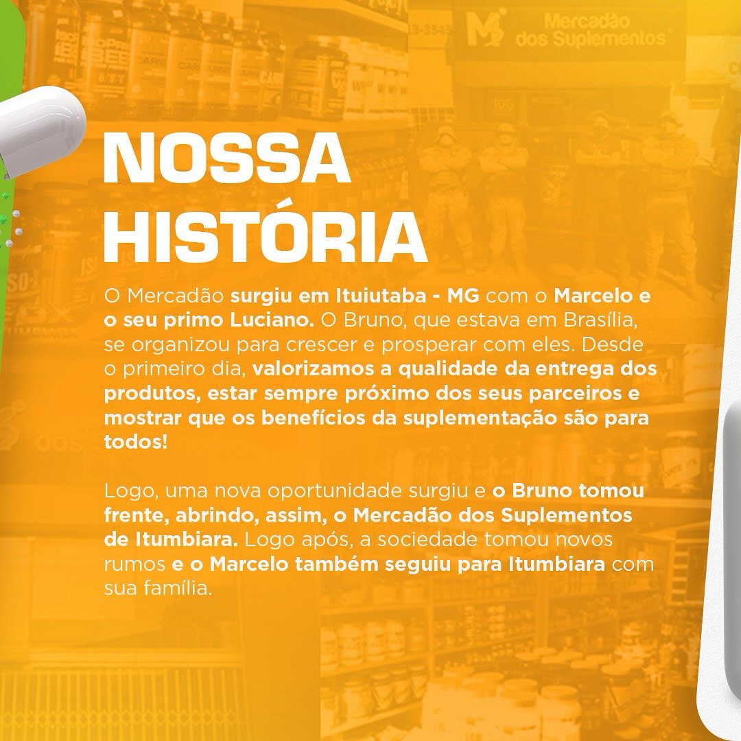 Página do carrossel, Nossa história: O Mercadão surgiu em Ituiutaba - MG com o Marcelo e o seu primo Luciano. O Bruno, que estava em Brasília, se organizou para crescer e prosperar com eles. Desde o primeiro dia, valorizamos a qualidade da entrega dos produtos, estar sempre próximo dos seus parceiros e mostrar que os benefícios da suplementação são para todos! Logo, uma nova oportunidade surgiu e o Bruno tomou frente, abrindo, assim, o Mercadão dos Suplementos de Itumbiara. Logo após, a sociedade tomou novos rumos e o Marcelo também seguiu para Itumbiara com sua família.
